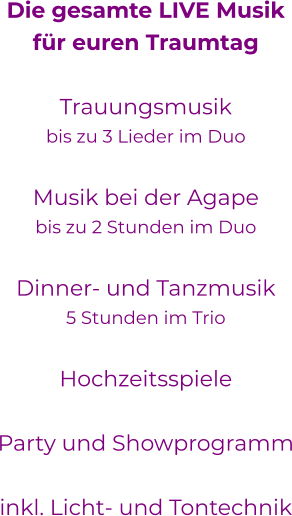 Die gesamte LIVE Musikfür euren Traumtag Trauungsmusikbis zu 3 Lieder im DuoMusik bei der Agapebis zu 2 Stunden im Duo Dinner- und Tanzmusik5 Stunden im TrioHochzeitsspieleParty und Showprogramm  inkl. Licht- und Tontechnik