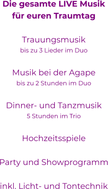 Die gesamte LIVE Musikfür euren Traumtag Trauungsmusikbis zu 3 Lieder im DuoMusik bei der Agapebis zu 2 Stunden im Duo Dinner- und Tanzmusik5 Stunden im TrioHochzeitsspieleParty und Showprogramm  inkl. Licht- und Tontechnik